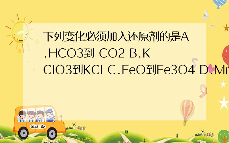 下列变化必须加入还原剂的是A.HCO3到 CO2 B.KCIO3到KCI C.FeO到Fe3O4 D.MnO4到MN