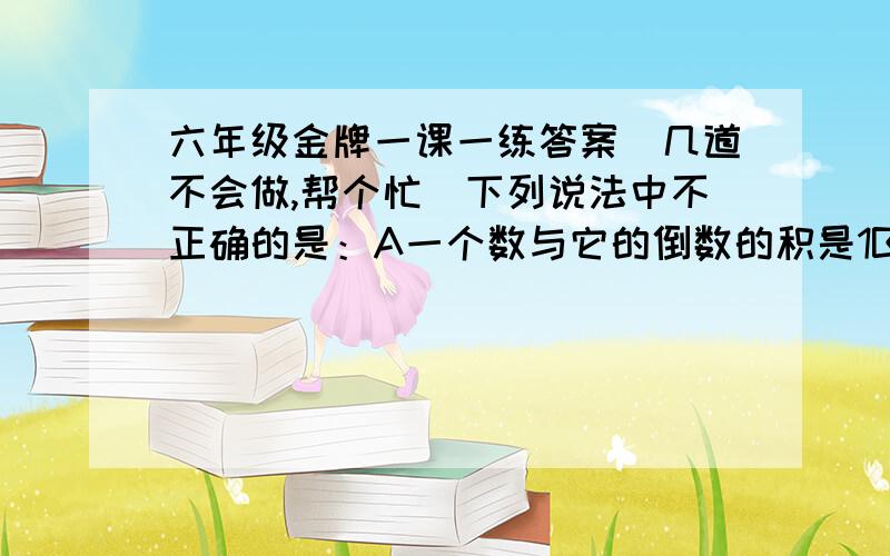 六年级金牌一课一练答案（几道不会做,帮个忙）下列说法中不正确的是：A一个数与它的倒数的积是1B一个数与它的相反数的商是-1C两个数的商是-1,这两个数是互为相反数D两个数的积是1,这两