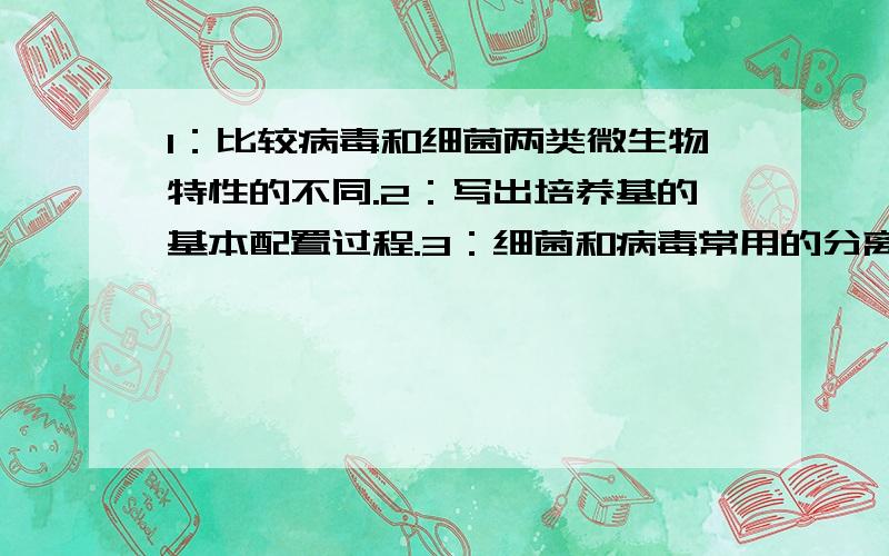 1：比较病毒和细菌两类微生物特性的不同.2：写出培养基的基本配置过程.3：细菌和病毒常用的分离培养方法有哪些区别?4：简述病毒复制的周期.5：病原菌能否致病取决于哪几个因素?6：解