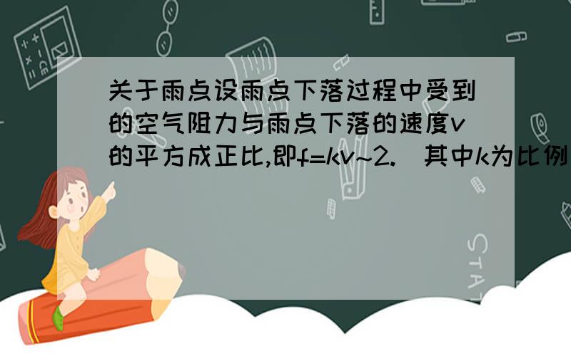 关于雨点设雨点下落过程中受到的空气阻力与雨点下落的速度v的平方成正比,即f=kv~2.(其中k为比例系数).雨点接近地面时近似看做做匀速直线运动.重力加速度为g.设雨点的质量为m.求,每个雨点