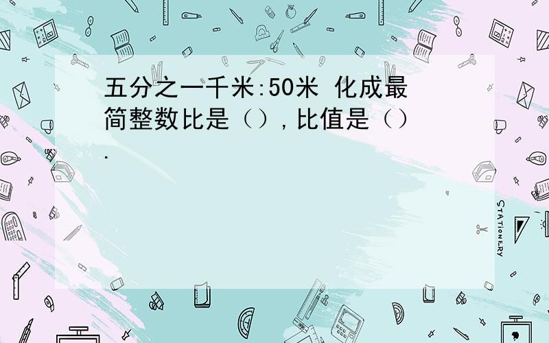 五分之一千米:50米 化成最简整数比是（）,比值是（） .