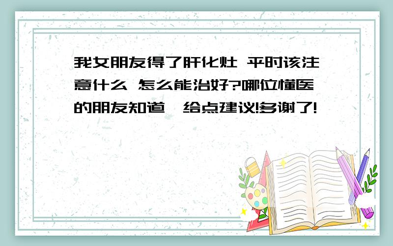 我女朋友得了肝化灶 平时该注意什么 怎么能治好?哪位懂医的朋友知道,给点建议!多谢了!