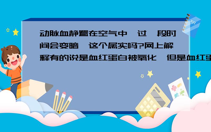 动脉血静置在空气中,过一段时间会变暗,这个属实吗?网上解释有的说是血红蛋白被氧化,但是血红蛋白在血细胞里没有暴露在空气中呀,而且为什么在运输氧气的时候就不会被氧化?我觉得不对,