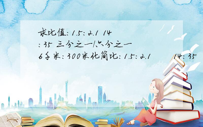 求比值：1.5：2.1 14：35 三分之一/六分之一 6千米：300米化简比：1.5：2.1       14：35      三分之一/六分之一      6千米：300米  要过程~~