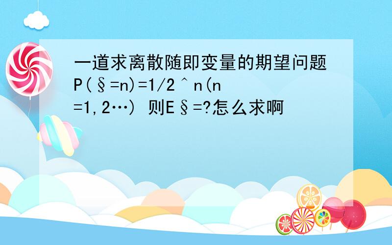 一道求离散随即变量的期望问题P(§=n)=1/2＾n(n=1,2…) 则E§=?怎么求啊