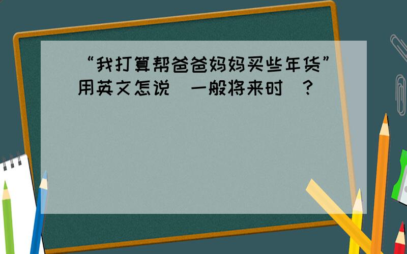 “我打算帮爸爸妈妈买些年货”用英文怎说（一般将来时）?