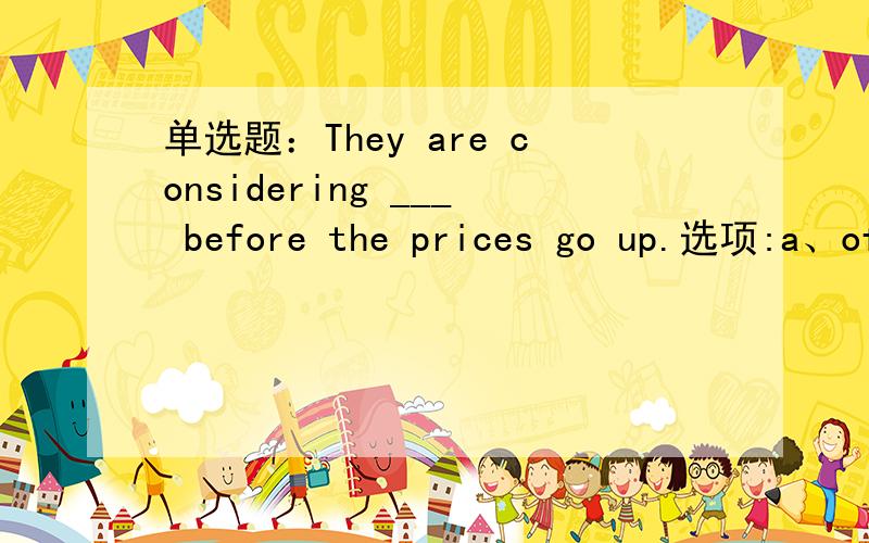 单选题：They are considering ___ before the prices go up.选项:a、of buying the house b、buying the house c、with buying the house d、to buy the house