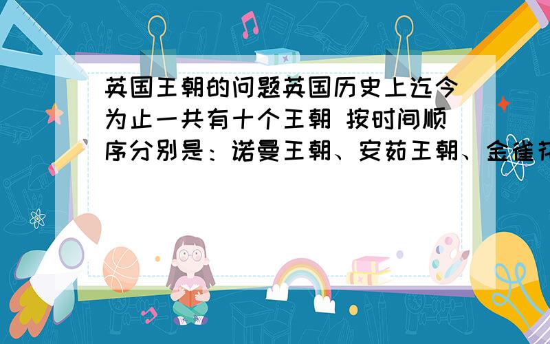 英国王朝的问题英国历史上迄今为止一共有十个王朝 按时间顺序分别是：诺曼王朝、安茹王朝、金雀花王朝、兰开斯特王朝,约克王朝、都铎王朝、斯图亚特王朝、汉诺威王朝、萨克森-科堡-