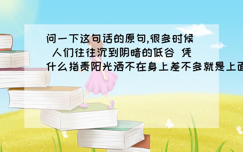 问一下这句话的原句,很多时候 人们往往沉到阴暗的低谷 凭什么指责阳光洒不在身上差不多就是上面 这个意思吧 找原句