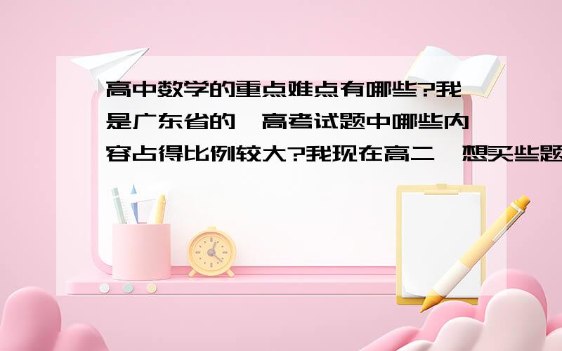 高中数学的重点难点有哪些?我是广东省的,高考试题中哪些内容占得比例较大?我现在高二,想买些题目来做,包括数学和理综的.我想买那种全部都是习题,且是重点难点习题,而且答案解析要非