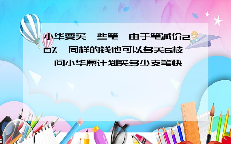 小华要买一些笔,由于笔减价20%,同样的钱他可以多买6枝,问小华原计划买多少支笔快,