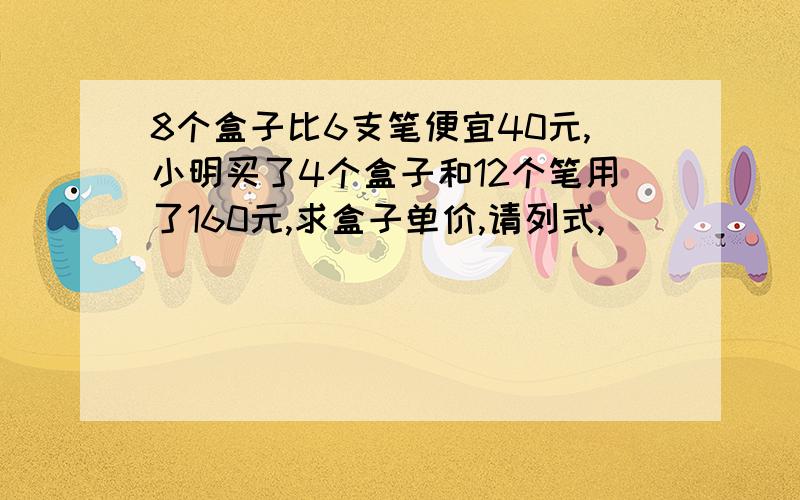 8个盒子比6支笔便宜40元,小明买了4个盒子和12个笔用了160元,求盒子单价,请列式,