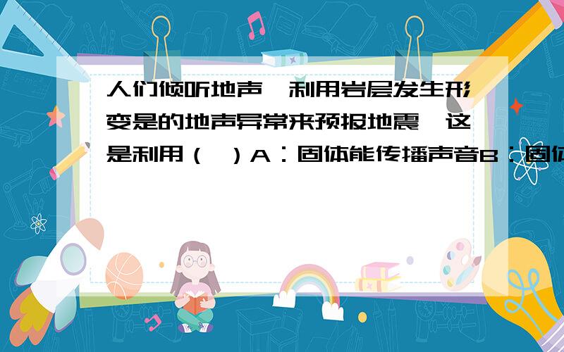 人们倾听地声,利用岩层发生形变是的地声异常来预报地震,这是利用（ ）A：固体能传播声音B：固体不能传播声音C：固体传播声音传播得快D：固体传播声音传播得慢为什么选A而不是C,