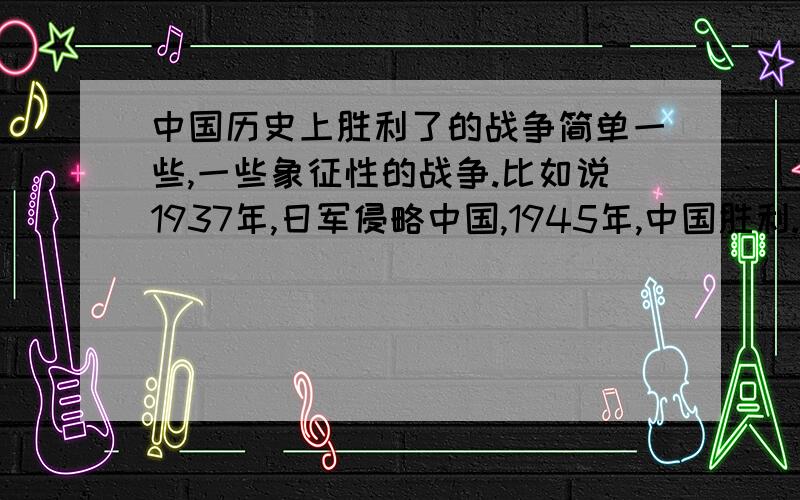 中国历史上胜利了的战争简单一些,一些象征性的战争.比如说1937年,日军侵略中国,1945年,中国胜利.多举一些例子,要比较有象征性的,字数不要多,不然不给分哦快啊,在线等.