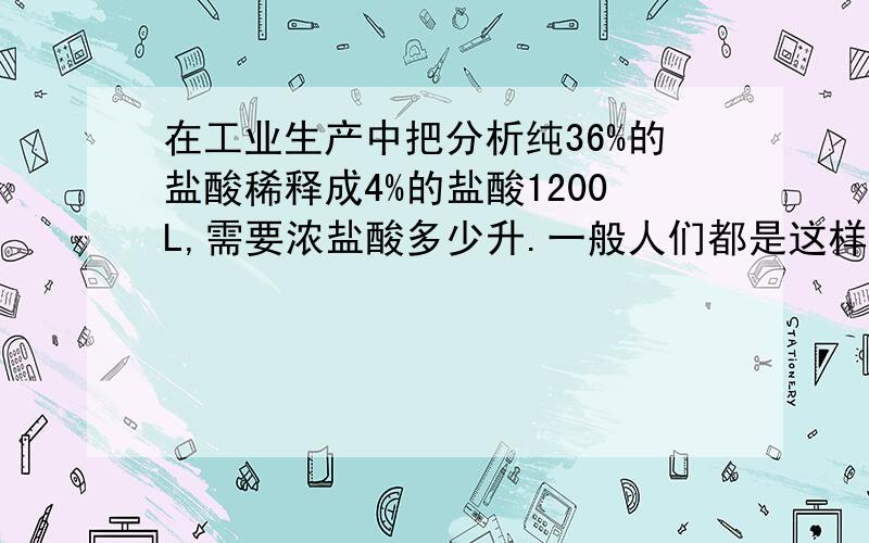 在工业生产中把分析纯36%的盐酸稀释成4%的盐酸1200L,需要浓盐酸多少升.一般人们都是这样计算的4%*1200L/36%=133.33L,根据我了解分析纯36%的盐酸密度是1.19g/cm3,4%的盐酸密度是1.02g/cm3,根据上面算的