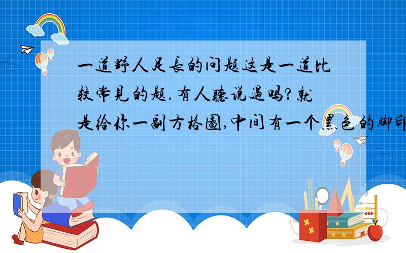 一道野人足长的问题这是一道比较常见的题.有人听说过吗?就是给你一副方格图,中间有一个黑色的脚印（大小一般一样的）.然后会让你求野人的身高和其质量~