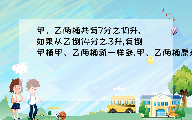 甲、乙两桶共有7分之10升,如果从乙倒14分之3升,有倒甲桶甲、乙两桶就一样多.甲、乙两桶原来个有油多少