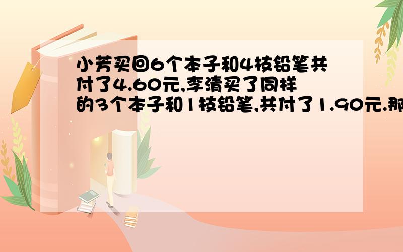 小芳买回6个本子和4枝铅笔共付了4.60元,李清买了同样的3个本子和1枝铅笔,共付了1.90元.那么买一个本子和一枝铅笔多少钱?写算式,并写为什莫这样写.【可以不写,最好写】快,