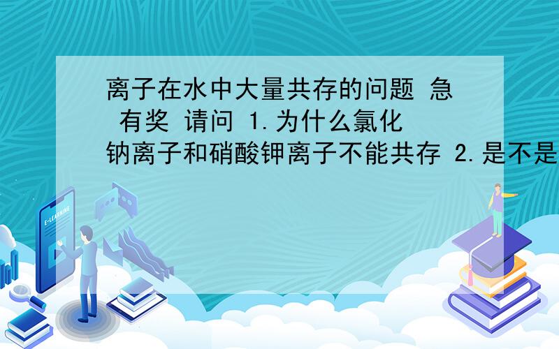 离子在水中大量共存的问题 急 有奖 请问 1.为什么氯化钠离子和硝酸钾离子不能共存 2.是不是 看“能否反应的离子对里可以产生气体 ,沉淀 ,或水三个条件之一 就说明不能共存”就可以了“