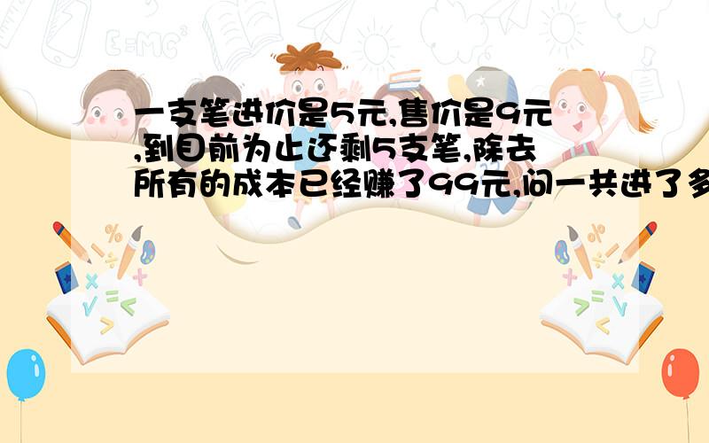 一支笔进价是5元,售价是9元,到目前为止还剩5支笔,除去所有的成本已经赚了99元,问一共进了多少支笔