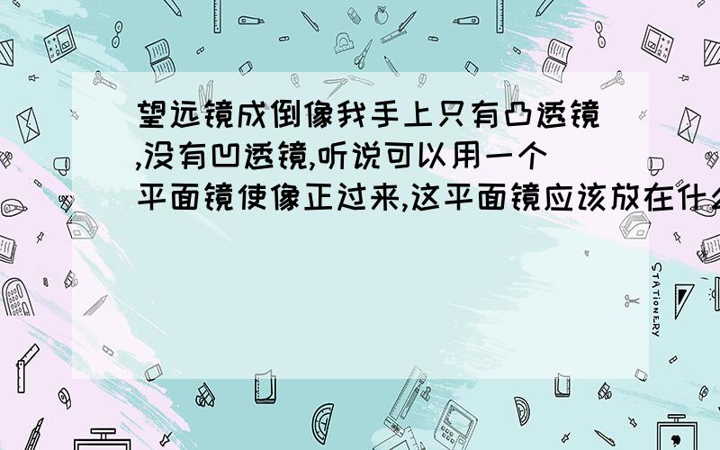 望远镜成倒像我手上只有凸透镜,没有凹透镜,听说可以用一个平面镜使像正过来,这平面镜应该放在什么位置呢?请答具体一点?