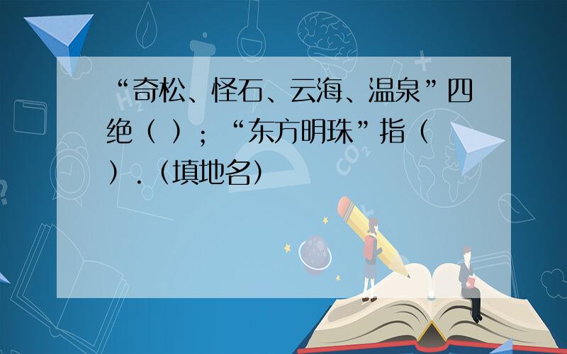 “奇松、怪石、云海、温泉”四绝（ ）；“东方明珠”指（ ）.（填地名）