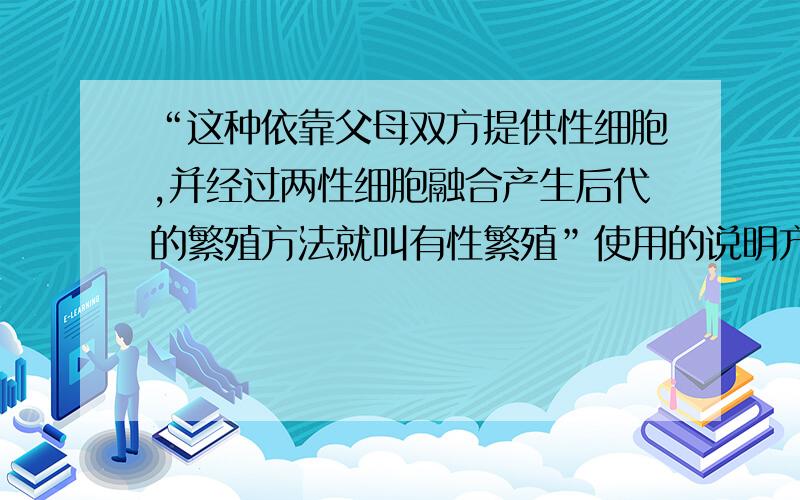 “这种依靠父母双方提供性细胞,并经过两性细胞融合产生后代的繁殖方法就叫有性繁殖”使用的说明方法