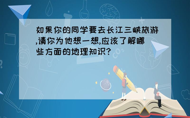 如果你的同学要去长江三峡旅游,请你为他想一想,应该了解哪些方面的地理知识?