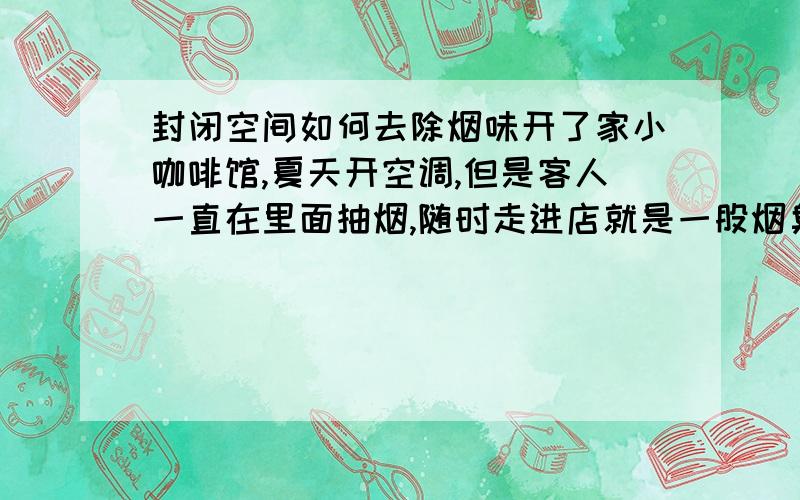 封闭空间如何去除烟味开了家小咖啡馆,夏天开空调,但是客人一直在里面抽烟,随时走进店就是一股烟臭味.有什么办法可以去除烟味.最好不要是喷那些喷雾,那种味道混合了更痛苦.