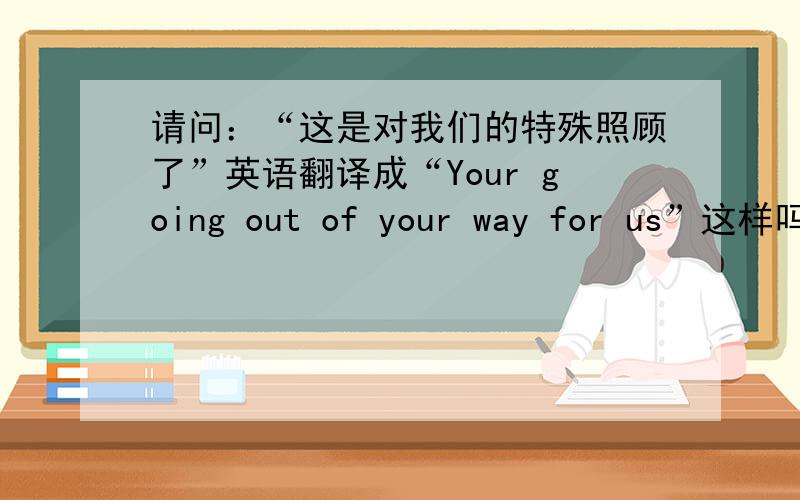 请问：“这是对我们的特殊照顾了”英语翻译成“Your going out of your way for us”这样吗?