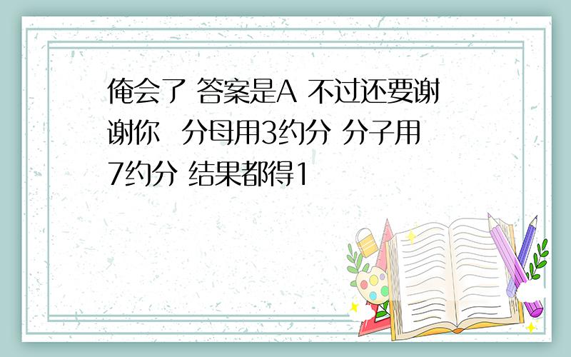 俺会了 答案是A 不过还要谢谢你  分母用3约分 分子用7约分 结果都得1