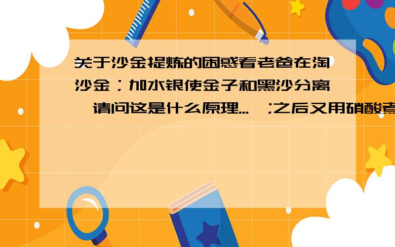 关于沙金提炼的困惑看老爸在淘沙金；加水银使金子和黑沙分离,请问这是什么原理...,;之后又用硝酸煮又有何用,;最后还就用火枪加硼沙处理是干吗?譬如二氧化硅的熔点较金高，最后高温熔