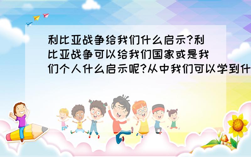 利比亚战争给我们什么启示?利比亚战争可以给我们国家或是我们个人什么启示呢?从中我们可以学到什么…