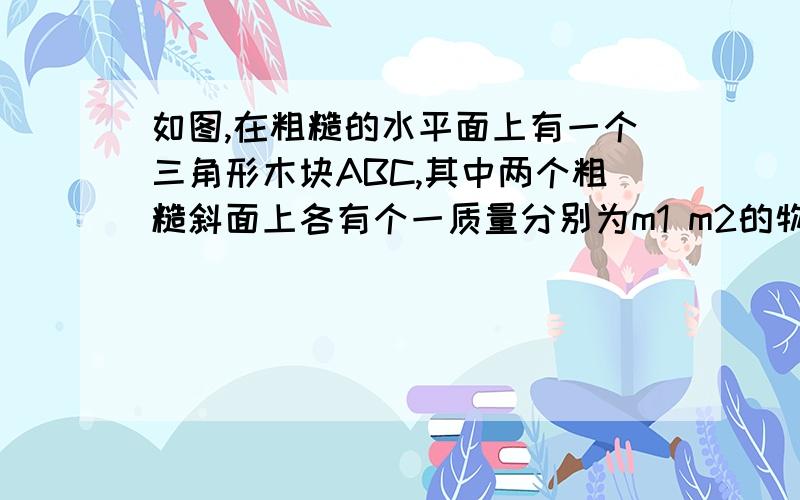 如图,在粗糙的水平面上有一个三角形木块ABC,其中两个粗糙斜面上各有个一质量分别为m1 m2的物块 且m1＞m2 已知三角形木块和两个物块都是静止的,则粗糙水平面队三角形木块（）A.有摩擦力作