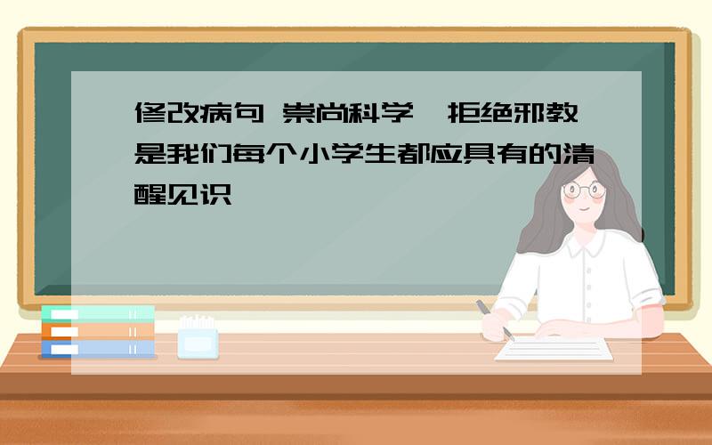 修改病句 崇尚科学,拒绝邪教是我们每个小学生都应具有的清醒见识