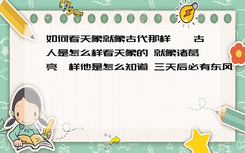 如何看天象就象古代那样``古人是怎么样看天象的 就象诸葛亮一样他是怎么知道 三天后必有东风``如何观测2天后会下雨`?等自然现象`?