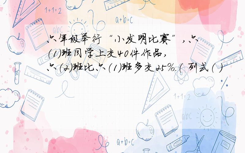 六年级举行“小发明比赛”,六（1）班同学上交40件作品,六（2）班比六（1）班多交25%.（ 列式（ ）