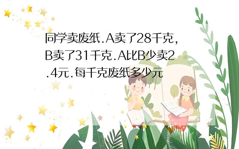 同学卖废纸.A卖了28千克,B卖了31千克.A比B少卖2.4元.每千克废纸多少元