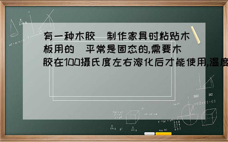 有一种木胶（制作家具时粘贴木板用的）平常是固态的,需要木胶在100摄氏度左右溶化后才能使用,温度再高就会失去黏性,所以人们熬木胶时常用一种双层锅,内锅里放胶,在两层锅的夹层里注