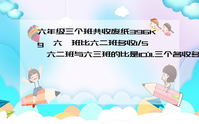 六年级三个班共收废纸396Kg,六一班比六二班多收1/5,六二班与六三班的比是10:11.三个各收多少千克?