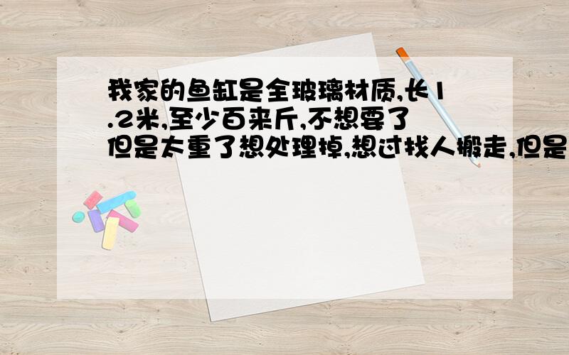 我家的鱼缸是全玻璃材质,长1.2米,至少百来斤,不想要了但是太重了想处理掉,想过找人搬走,但是搬东西的说要50元,我想省这个钱,想把鱼缸弄碎分次扔掉,但是怕碎玻璃时四溅危险,怎么砸玻璃