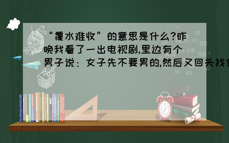 “覆水难收”的意思是什么?昨晚我看了一出电视剧,里边有个男子说：女子先不要男的,然后又回头找他,就叫“覆水”,既然这句话的意思是说泼出去的水,或已经成了定局的事,再后悔也无济于