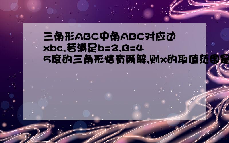 三角形ABC中角ABC对应边xbc,若满足b=2,B=45度的三角形恰有两解,则x的取值范围是