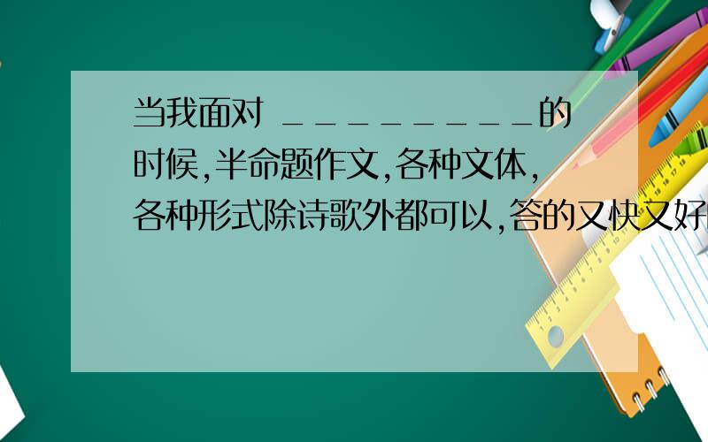 当我面对 ________的时候,半命题作文,各种文体,各种形式除诗歌外都可以,答的又快又好的加分!