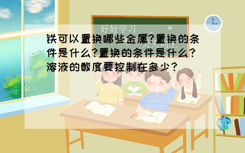 铁可以置换哪些金属?置换的条件是什么?置换的条件是什么？溶液的酸度要控制在多少？