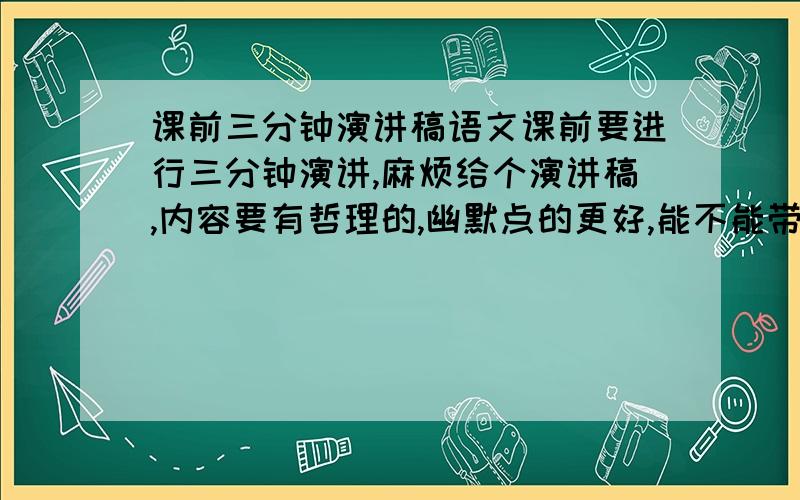 课前三分钟演讲稿语文课前要进行三分钟演讲,麻烦给个演讲稿,内容要有哲理的,幽默点的更好,能不能带点搞笑的成分啊。