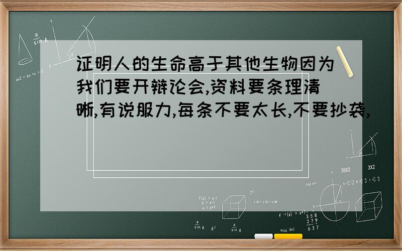 证明人的生命高于其他生物因为我们要开辩论会,资料要条理清晰,有说服力,每条不要太长,不要抄袭,