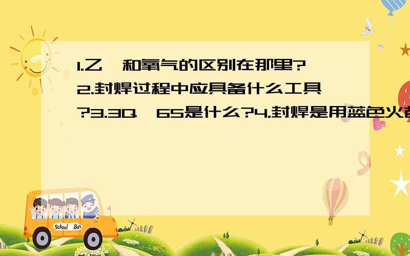 1.乙炔和氧气的区别在那里?2.封焊过程中应具备什么工具?3.3Q、6S是什么?4.封焊是用蓝色火苗来烧?还是蓝色火芯来烧?5.人体内有多少块骨头?6.消防日是哪一天?7.雨是怎样形成的?8.在封焊过程中