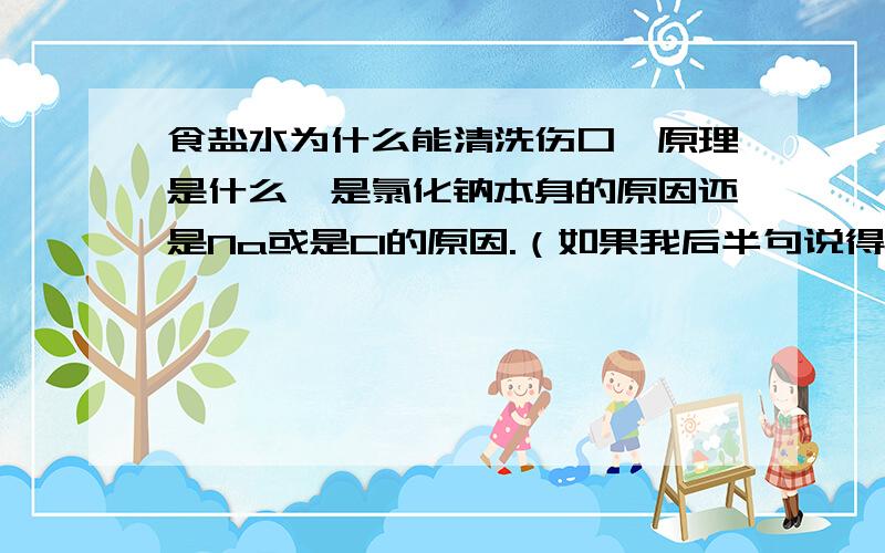 食盐水为什么能清洗伤口,原理是什么,是氯化钠本身的原因还是Na或是Cl的原因.（如果我后半句说得不对,你可以直接无视掉它 = =）