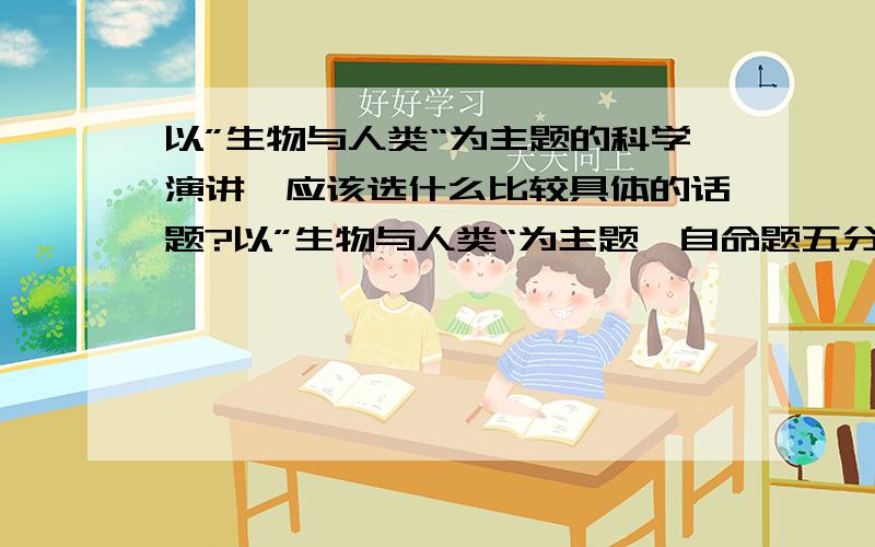 以”生物与人类“为主题的科学演讲,应该选什么比较具体的话题?以”生物与人类“为主题,自命题五分钟的演讲活动.1.选择一个什么样的话题呢?例如“模仿长颈鹿皮肤的抗荷服” 题目要比